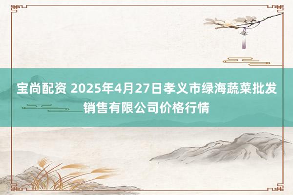 宝尚配资 2025年4月27日孝义市绿海蔬菜批发销售有限公司价格行情