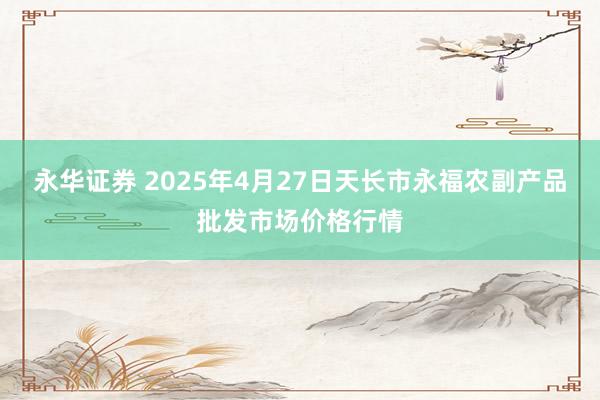 永华证券 2025年4月27日天长市永福农副产品批发市场价格行情
