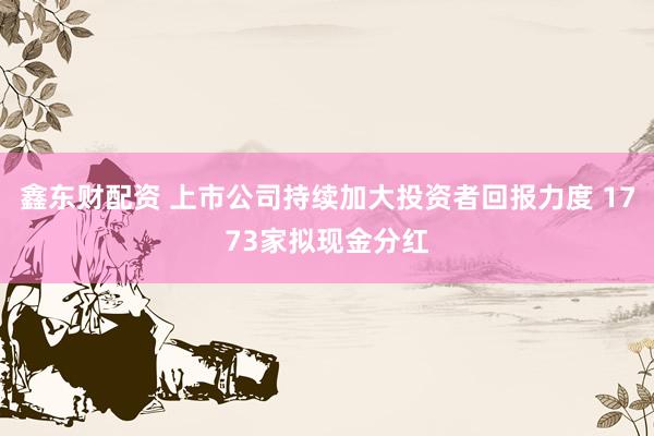 鑫东财配资 上市公司持续加大投资者回报力度 1773家拟现金分红