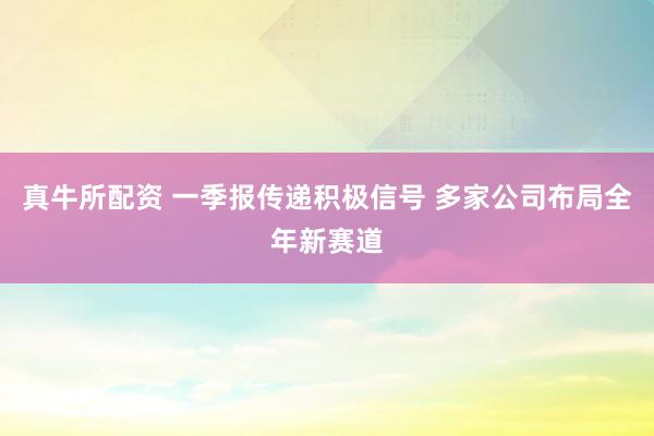真牛所配资 一季报传递积极信号 多家公司布局全年新赛道