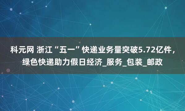 科元网 浙江“五一”快递业务量突破5.72亿件，绿色快递助力假日经济_服务_包装_邮政