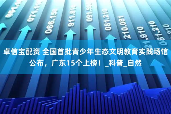 卓信宝配资 全国首批青少年生态文明教育实践场馆公布，广东15个上榜！_科普_自然