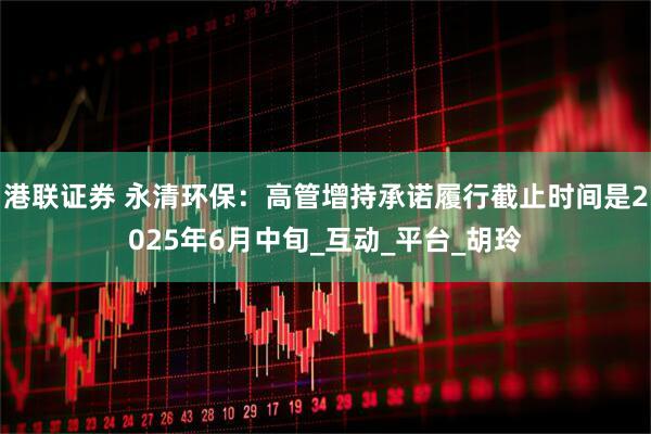港联证券 永清环保：高管增持承诺履行截止时间是2025年6月中旬_互动_平台_胡玲
