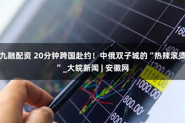 九融配资 20分钟跨国赴约！中俄双子城的“热辣滚烫”_大皖新闻 | 安徽网