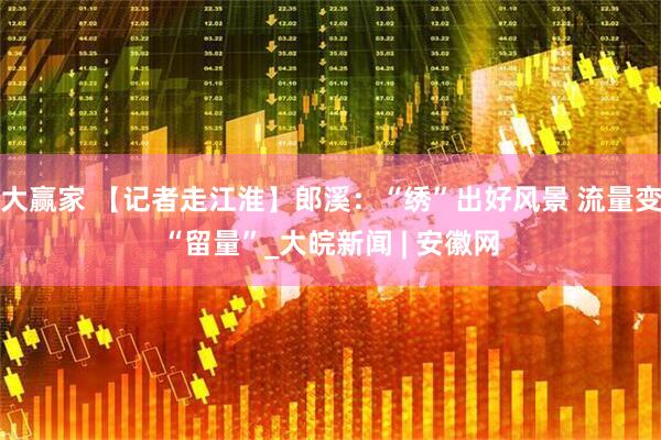 大赢家 【记者走江淮】郎溪：“绣”出好风景 流量变“留量”_大皖新闻 | 安徽网