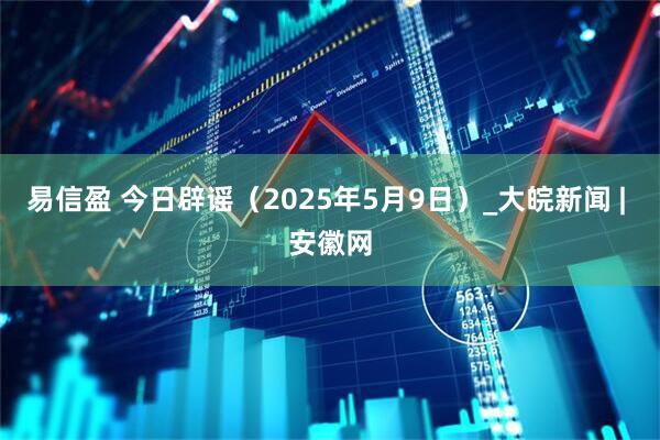 易信盈 今日辟谣（2025年5月9日）_大皖新闻 | 安徽网