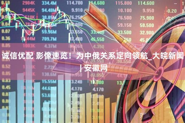诚信优配 影像速览！为中俄关系定向领航_大皖新闻 | 安徽网