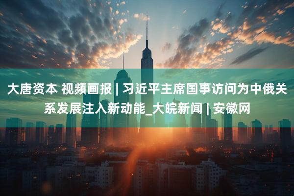 大唐资本 视频画报 | 习近平主席国事访问为中俄关系发展注入新动能_大皖新闻 | 安徽网