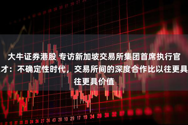 大牛证券港股 专访新加坡交易所集团首席执行官罗文才：不确定性时代，交易所间的深度合作比以往更具价值