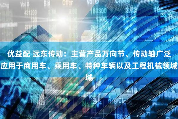 优益配 远东传动：主营产品万向节、传动轴广泛应用于商用车、乘用车、特种车辆以及工程机械领域