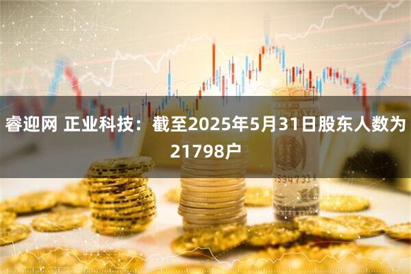 睿迎网 正业科技：截至2025年5月31日股东人数为21798户