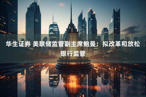 华生证券 美联储监管副主席鲍曼：拟改革和放松银行监管
