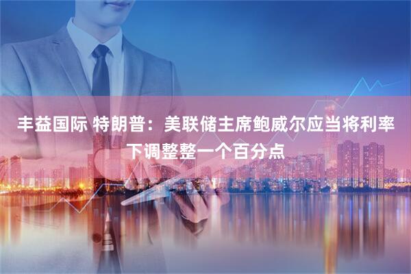 丰益国际 特朗普：美联储主席鲍威尔应当将利率下调整整一个百分点
