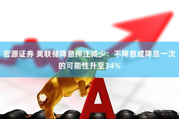 宏源证券 美联储降息押注减少：不降息或降息一次的可能性升至34%