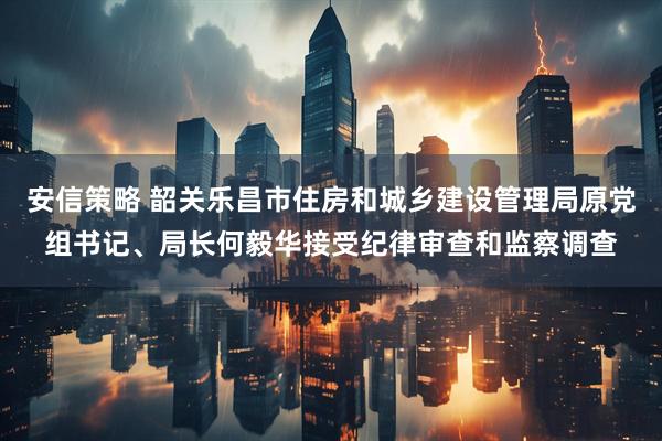 安信策略 韶关乐昌市住房和城乡建设管理局原党组书记、局长何毅华接受纪律审查和监察调查