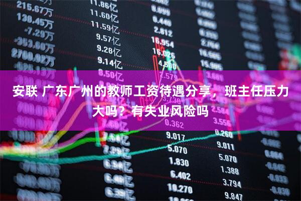 安联 广东广州的教师工资待遇分享，班主任压力大吗？有失业风险吗