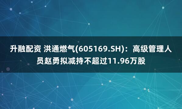 升融配资 洪通燃气(605169.SH)：高级管理人员赵勇拟减持不超过11.96万股