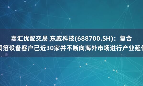 嘉汇优配交易 东威科技(688700.SH)：复合铜箔设备客户已近30家并不断向海外市场进行产业延伸