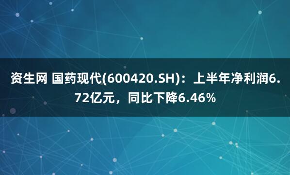 资生网 国药现代(600420.SH)：上半年净利润6.72亿元，同比下降6.46%