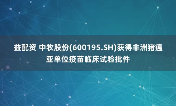 益配资 中牧股份(600195.SH)获得非洲猪瘟亚单位疫苗临床试验批件
