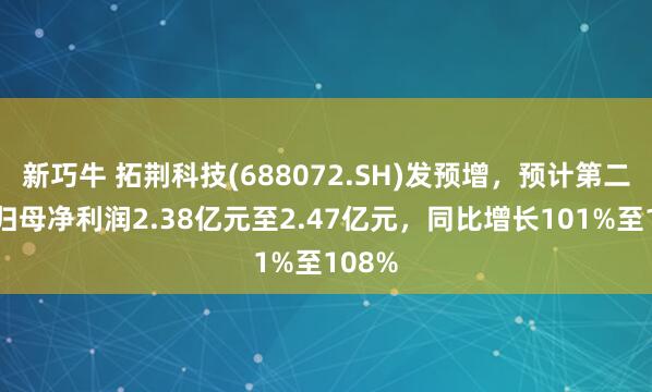 新巧牛 拓荆科技(688072.SH)发预增，预计第二季度归母净利润2.38亿元至2.47亿元，同比增长101%至108%