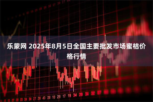 乐蒙网 2025年8月5日全国主要批发市场蜜桔价格行情