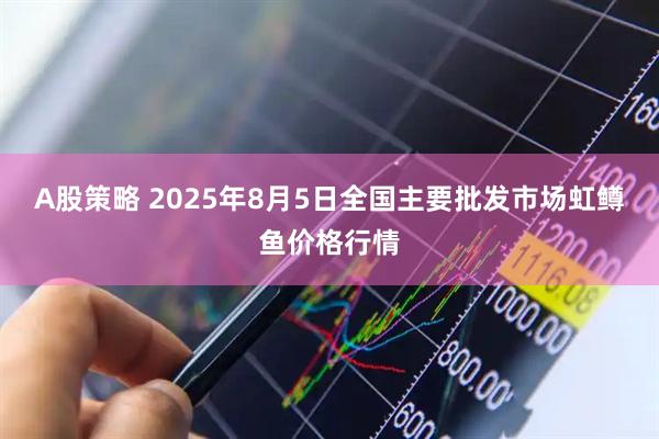 A股策略 2025年8月5日全国主要批发市场虹鳟鱼价格行情