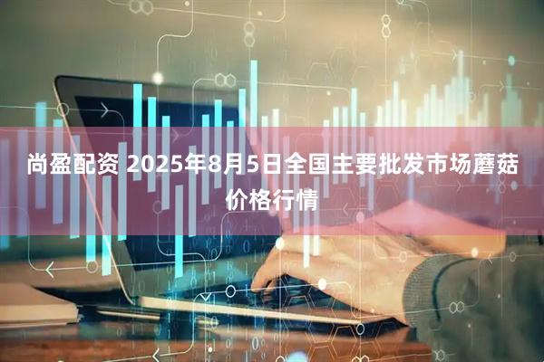 尚盈配资 2025年8月5日全国主要批发市场蘑菇价格行情