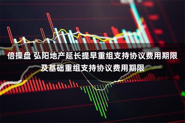 倍操盘 弘阳地产延长提早重组支持协议费用期限及基础重组支持协议费用期限