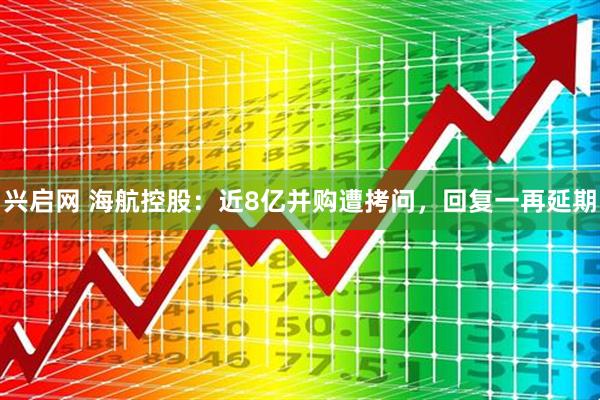 兴启网 海航控股：近8亿并购遭拷问，回复一再延期