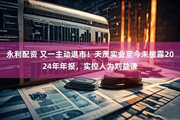 永利配资 又一主动退市！天茂实业至今未披露2024年年报，实控人为刘益谦