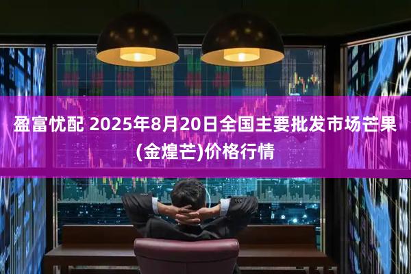 盈富忧配 2025年8月20日全国主要批发市场芒果(金煌芒)价格行情