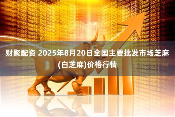 财聚配资 2025年8月20日全国主要批发市场芝麻(白芝麻)价格行情
