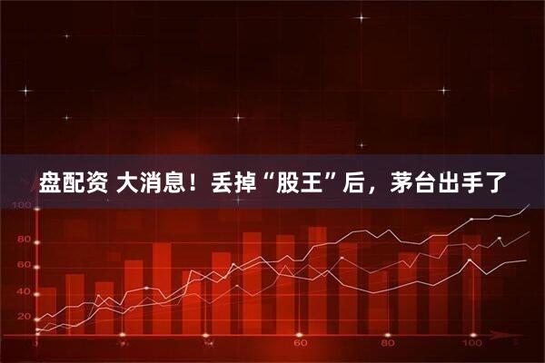 盘配资 大消息！丢掉“股王”后，茅台出手了
