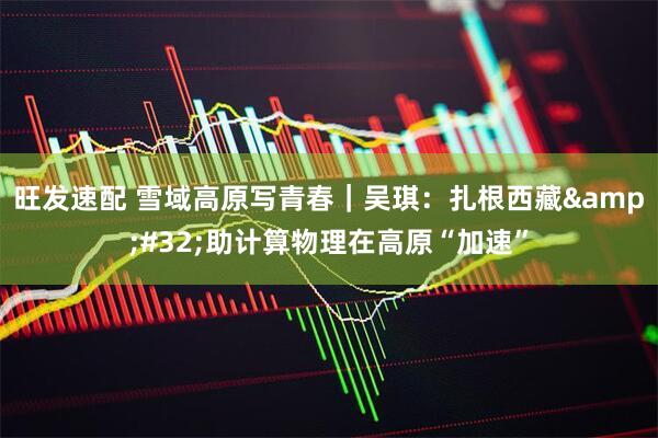 旺发速配 雪域高原写青春｜吴琪：扎根西藏&#32;助计算物理在高原“加速”