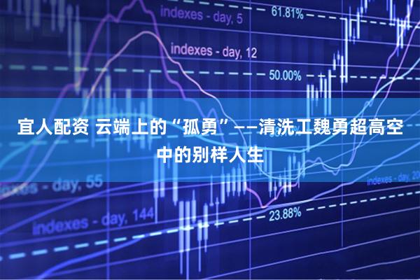 宜人配资 云端上的“孤勇”——清洗工魏勇超高空中的别样人生