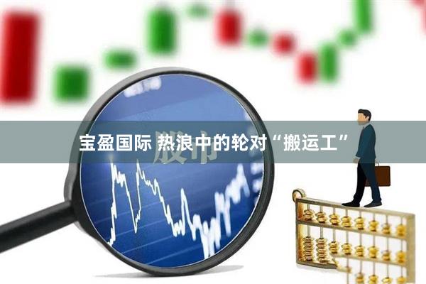 宝盈国际 热浪中的轮对“搬运工”