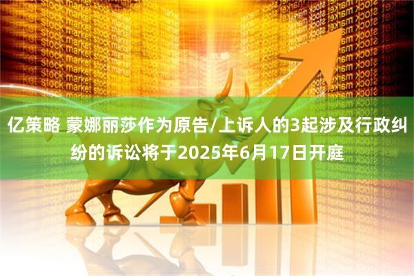 亿策略 蒙娜丽莎作为原告/上诉人的3起涉及行政纠纷的诉讼将于2025年6月17日开庭