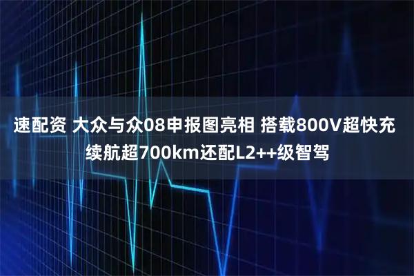 速配资 大众与众08申报图亮相 搭载800V超快充 续航超700km还配L2++级智驾