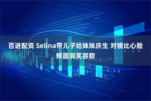 百进配资 Selina带儿子给妹妹庆生 对镜比心脸颊圆润笑容甜