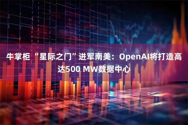 牛掌柜 “星际之门”进军南美：OpenAI将打造高达500 MW数据中心