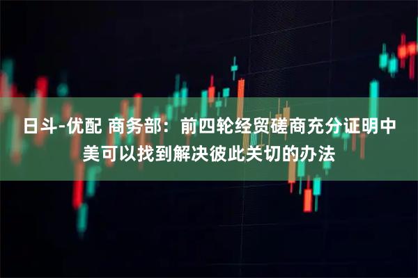 日斗-优配 商务部：前四轮经贸磋商充分证明中美可以找到解决彼此关切的办法