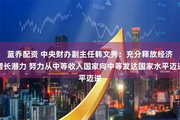 蓝乔配资 中央财办副主任韩文秀：充分释放经济增长潜力 努力从中等收入国家向中等发达国家水平迈进