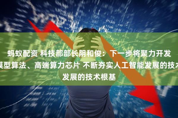 蚂蚁配资 科技部部长阴和俊：下一步将聚力开发新的模型算法、高端算力芯片 不断夯实人工智能发展的技术根基