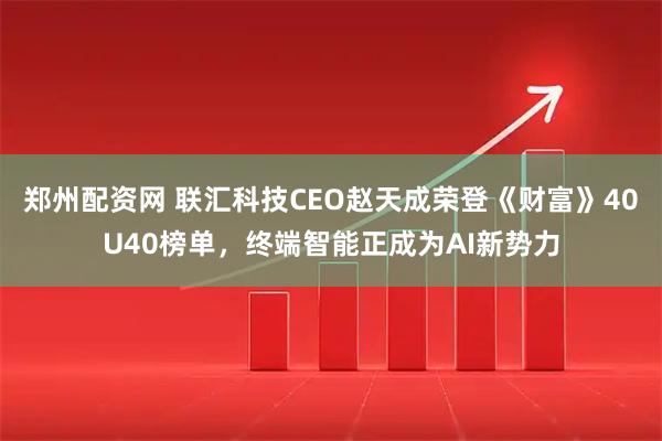 郑州配资网 联汇科技CEO赵天成荣登《财富》40U40榜单,终端智能正成为AI新势力