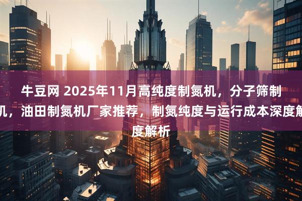 牛豆网 2025年11月高纯度制氮机，分子筛制氮机，油田制氮机厂家推荐，制氮纯度与运行成本深度解析