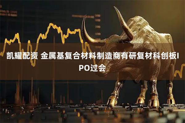 凯耀配资 金属基复合材料制造商有研复材科创板IPO过会
