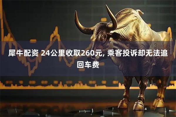 犀牛配资 24公里收取260元, 乘客投诉却无法追回车费