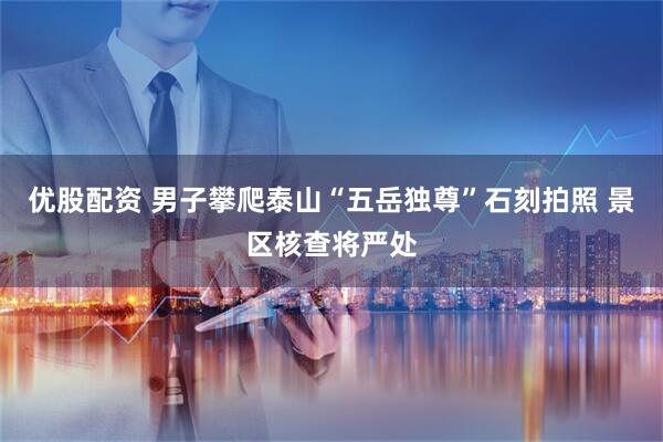 优股配资 男子攀爬泰山“五岳独尊”石刻拍照 景区核查将严处