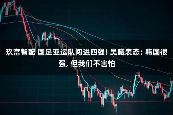 玖富智配 国足亚运队闯进四强! 吴曦表态: 韩国很强, 但我们不害怕